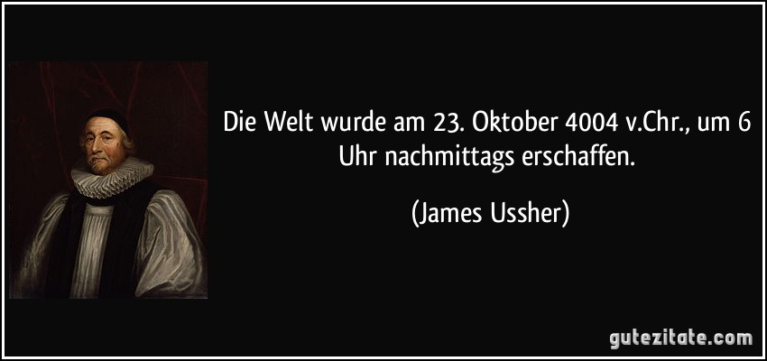 Die Welt wurde am 23. Oktober 4004 v.Chr., um 6 Uhr nachmittags erschaffen. (James Ussher) Die Welt wurde am 23. Oktober 4004 v.Chr., um 6 Uhr nachmittags erschaffen. (James Ussher)
